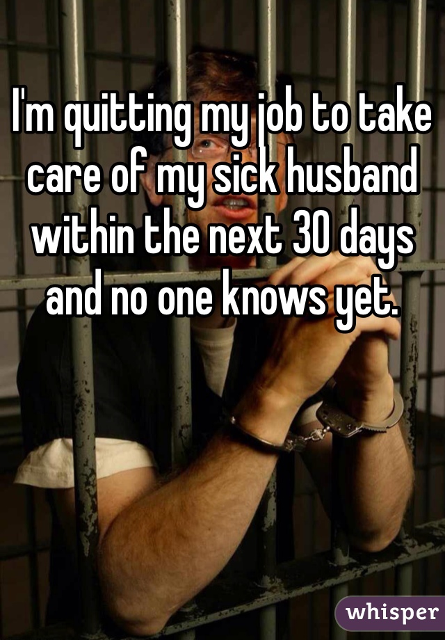 I'm quitting my job to take care of my sick husband within the next 30 days and no one knows yet. 