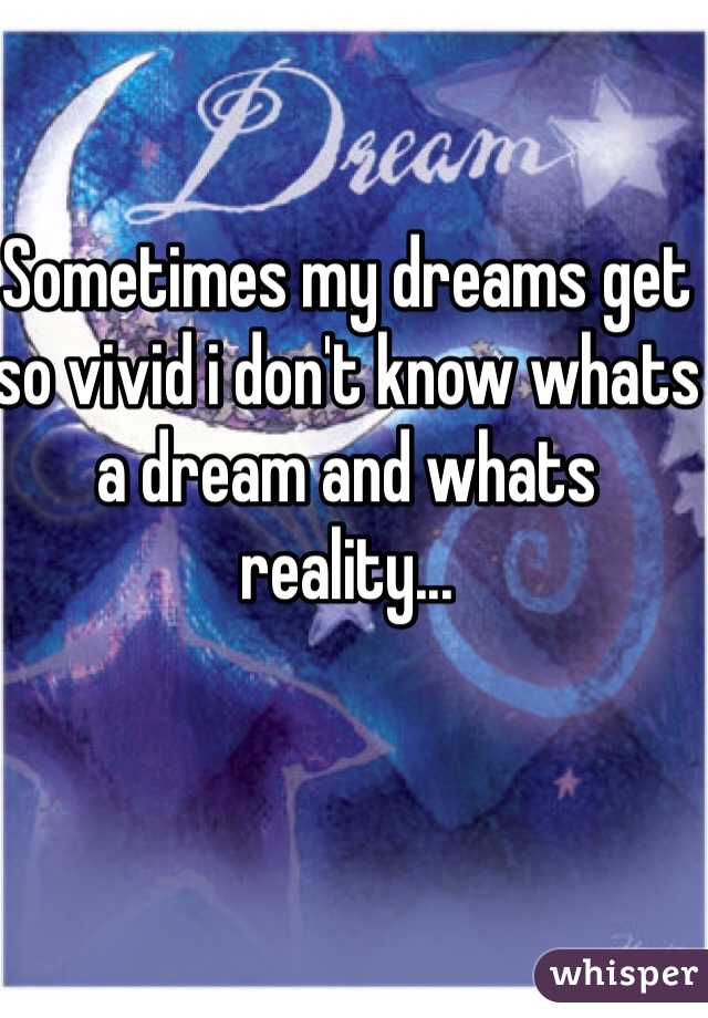 Sometimes my dreams get so vivid i don't know whats a dream and whats reality...