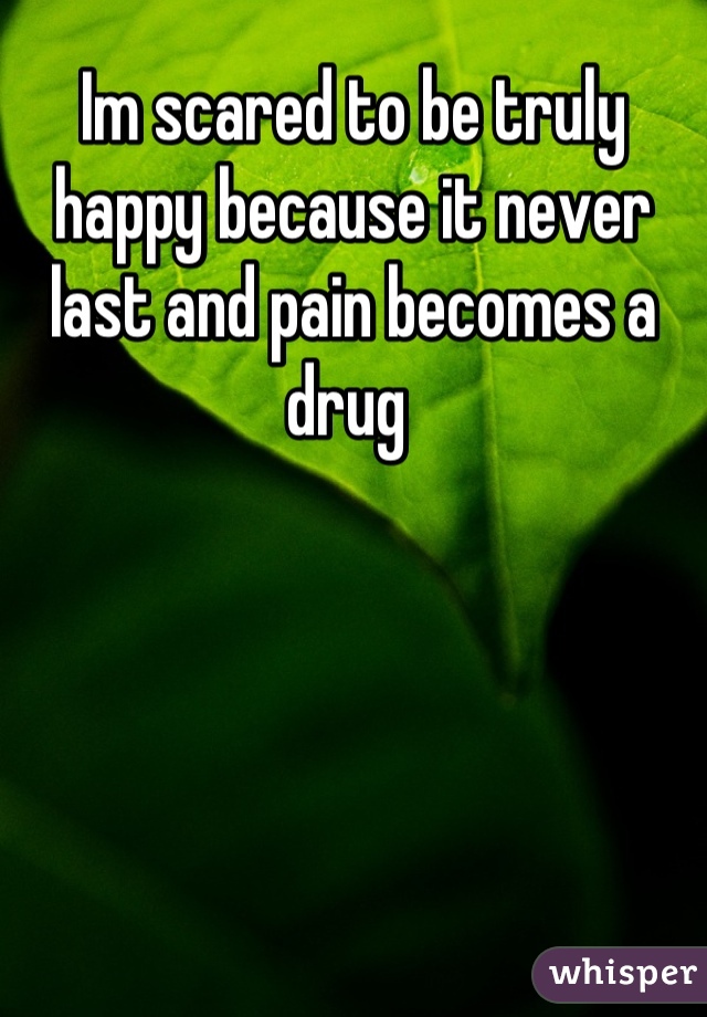Im scared to be truly happy because it never last and pain becomes a drug 
