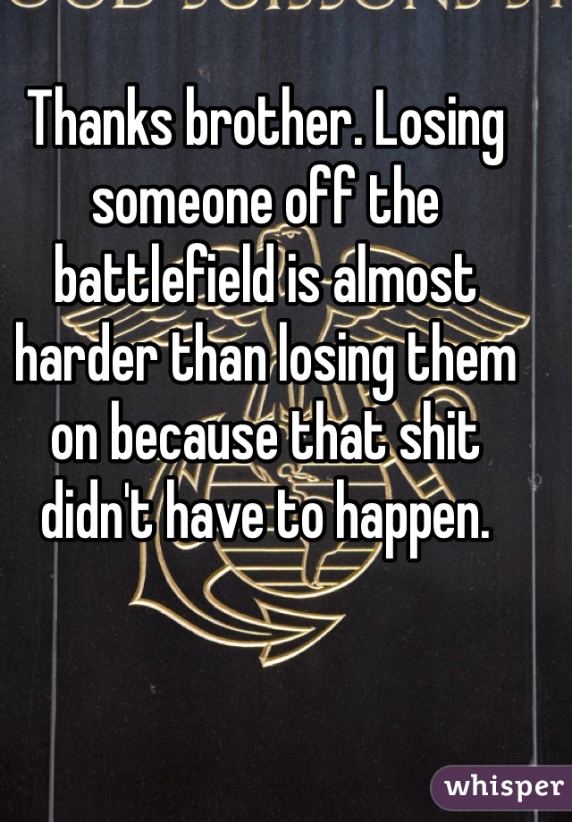 Thanks brother. Losing someone off the battlefield is almost harder than losing them on because that shit didn't have to happen. 