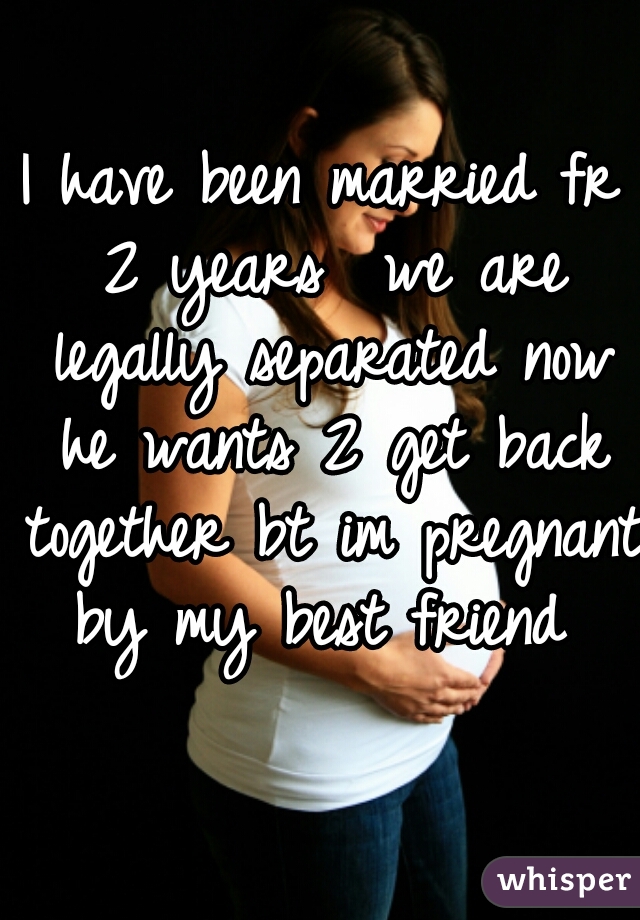 I have been married fr 2 years  we are legally separated now he wants 2 get back together bt im pregnant by my best friend 