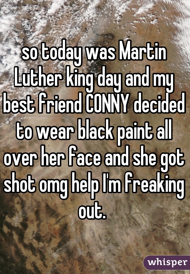 so today was Martin Luther king day and my best friend CONNY decided to wear black paint all over her face and she got shot omg help I'm freaking out. 