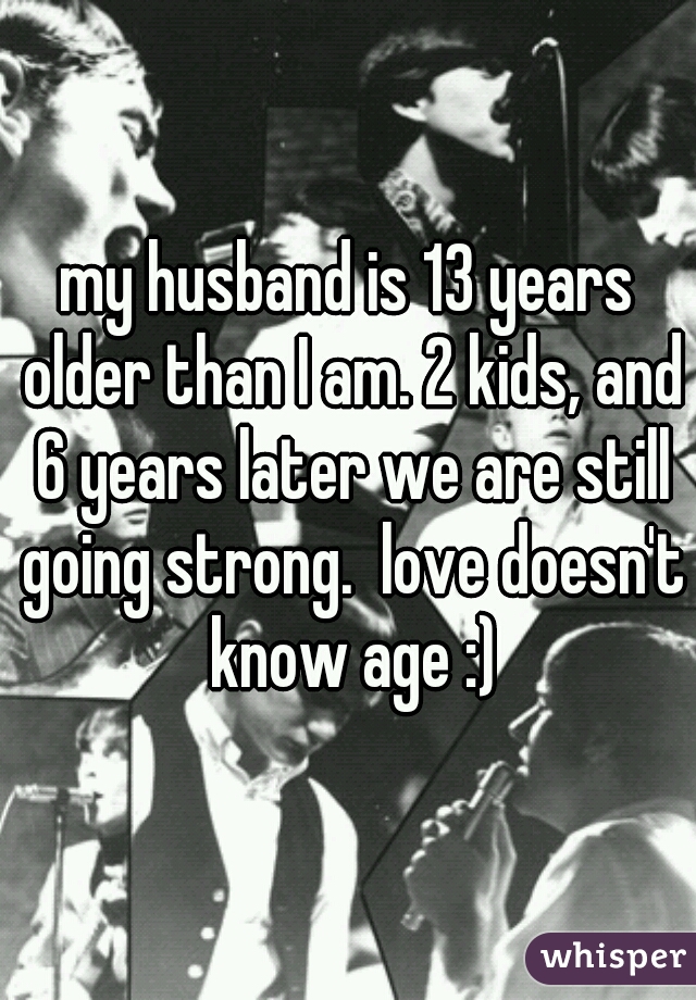my husband is 13 years older than I am. 2 kids, and 6 years later we are still going strong.  love doesn't know age :)