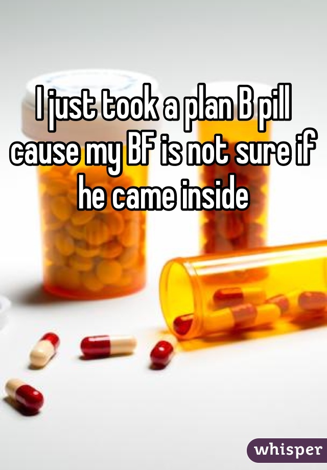 I just took a plan B pill cause my BF is not sure if he came inside