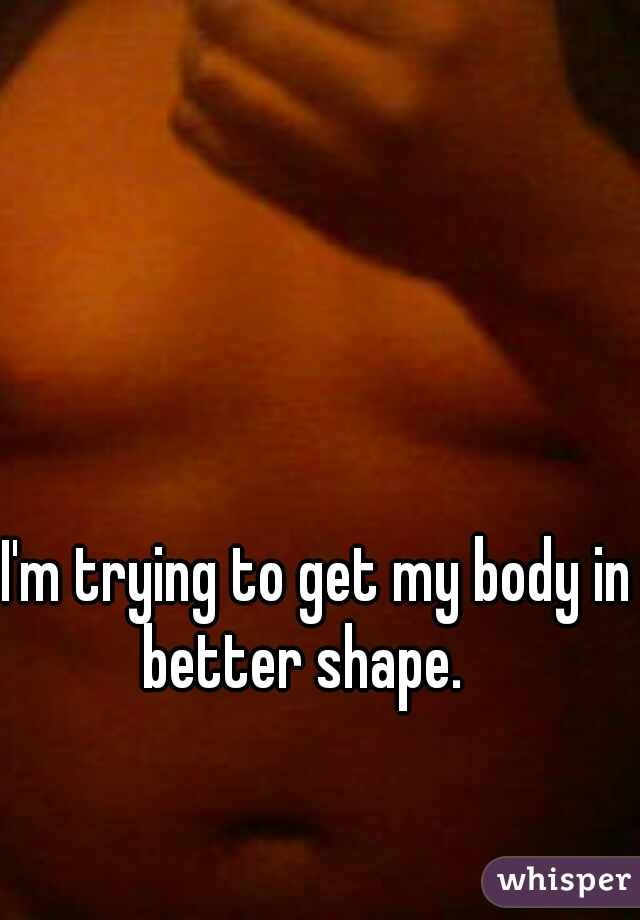  I'm trying to get my body in better shape.  