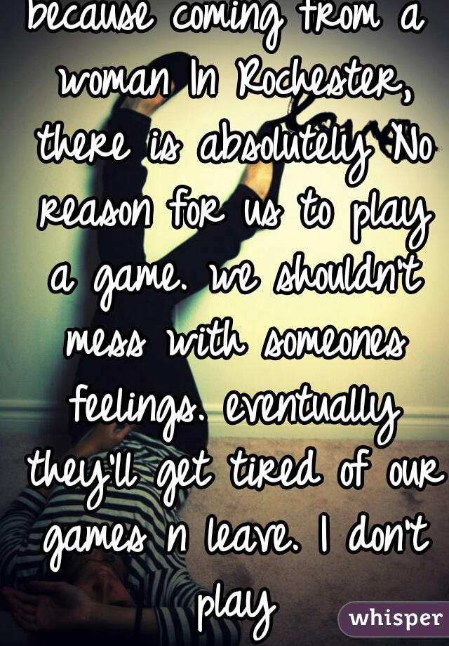because coming from a woman In Rochester, there is absolutely No reason for us to play a game. we shouldn't mess with someones feelings. eventually they'll get tired of our games n leave. I don't play