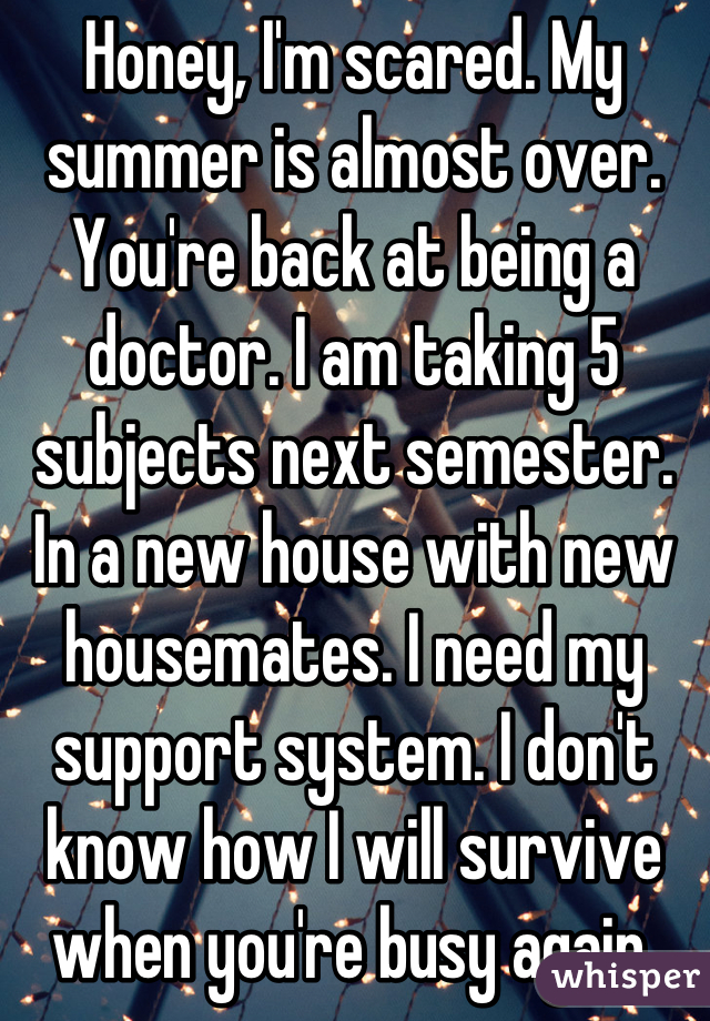 Honey, I'm scared. My summer is almost over. You're back at being a doctor. I am taking 5 subjects next semester. In a new house with new housemates. I need my support system. I don't know how I will survive when you're busy again.