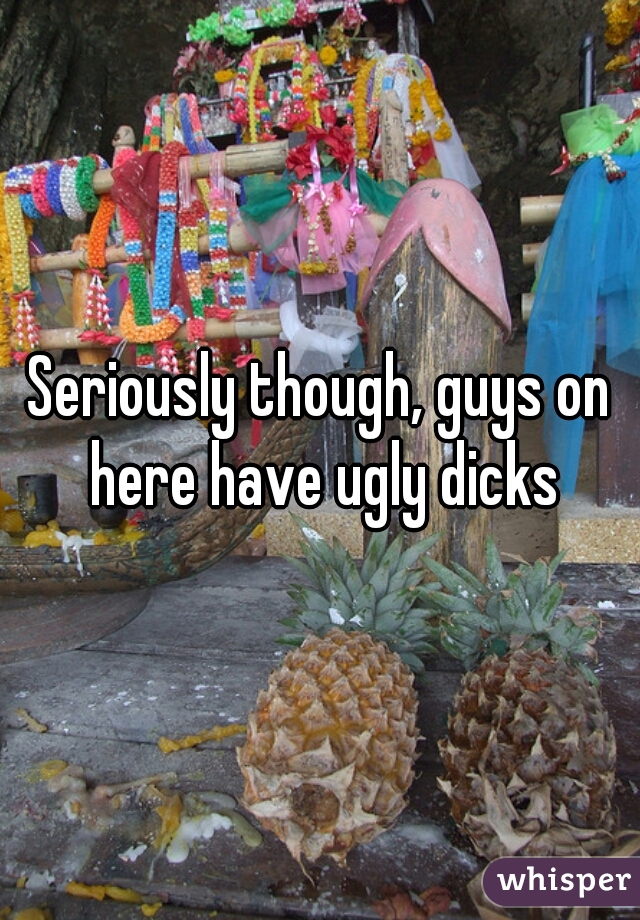 Seriously though, guys on here have ugly dicks