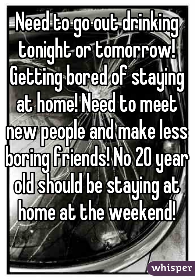 Need to go out drinking tonight or tomorrow! Getting bored of staying at home! Need to meet new people and make less boring friends! No 20 year old should be staying at home at the weekend!