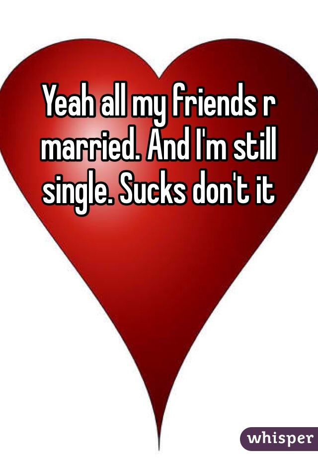 Yeah all my friends r married. And I'm still single. Sucks don't it
