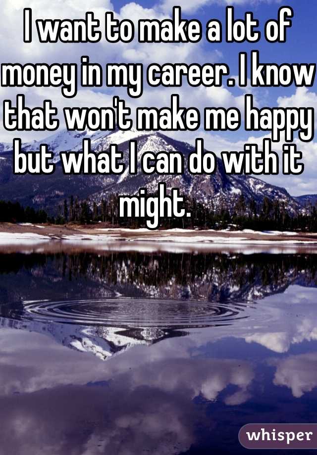 I want to make a lot of money in my career. I know that won't make me happy but what I can do with it might. 