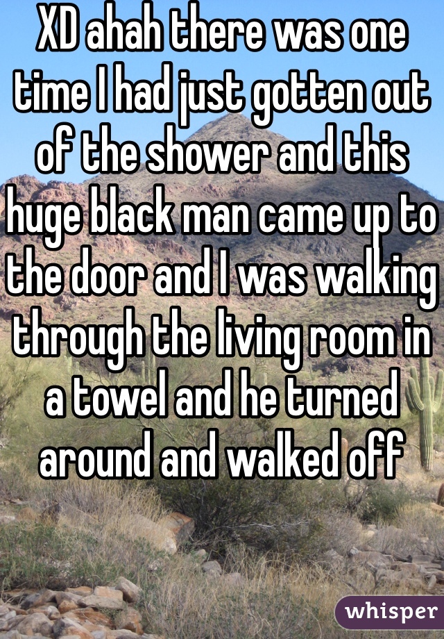 XD ahah there was one time I had just gotten out of the shower and this huge black man came up to the door and I was walking through the living room in a towel and he turned around and walked off 