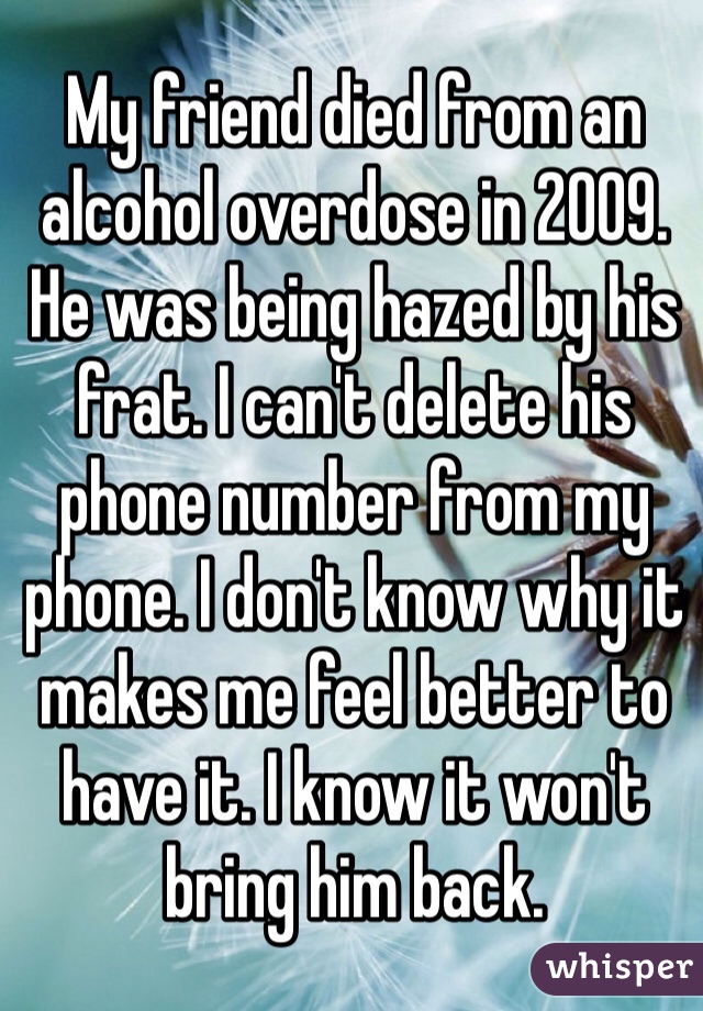 My friend died from an alcohol overdose in 2009. He was being hazed by his frat. I can't delete his phone number from my phone. I don't know why it makes me feel better to have it. I know it won't bring him back. 