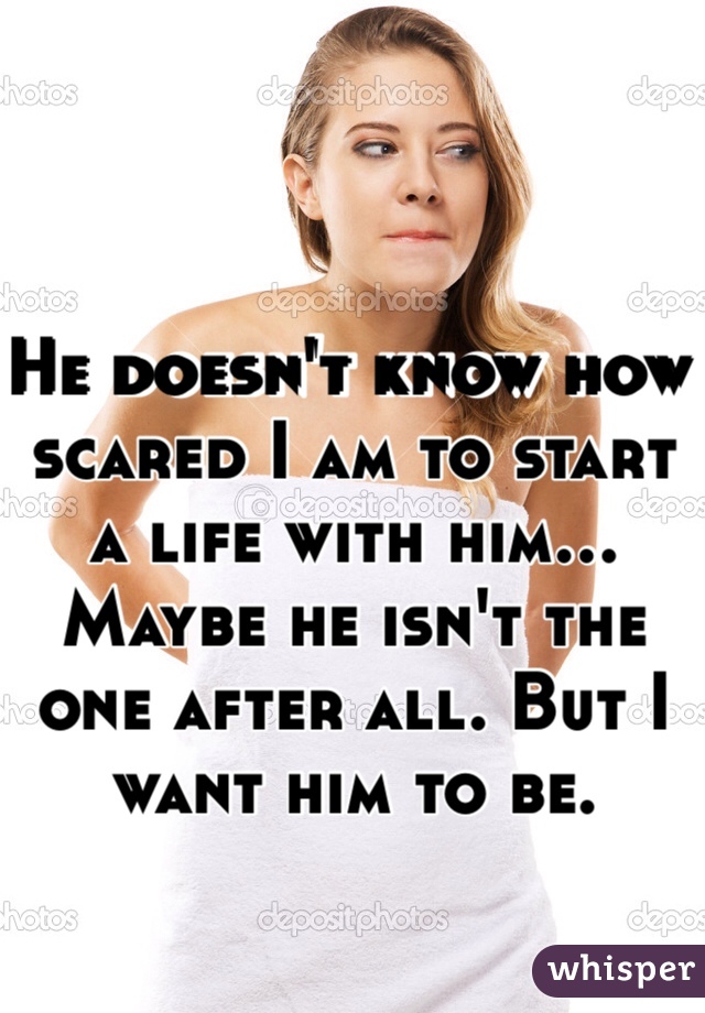 He doesn't know how scared I am to start a life with him... Maybe he isn't the one after all. But I want him to be.