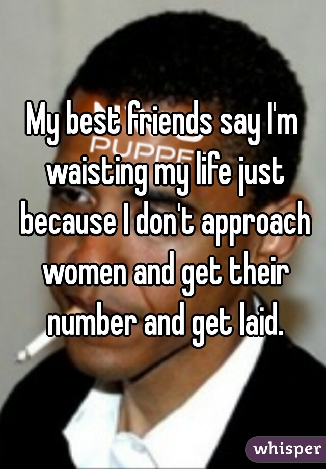My best friends say I'm waisting my life just because I don't approach women and get their number and get laid.