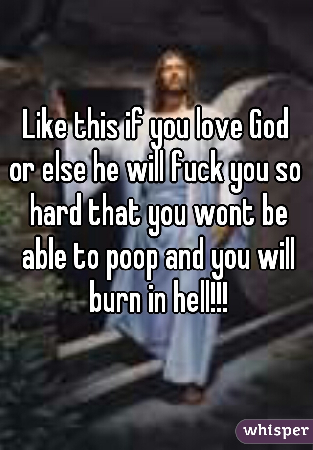 Like this if you love God
or else he will fuck you so hard that you wont be able to poop and you will burn in hell!!!