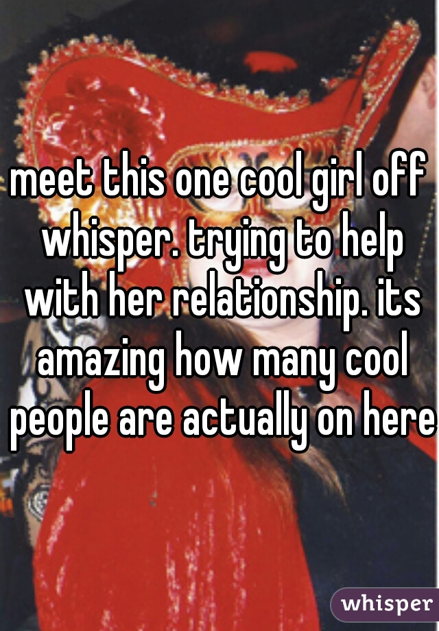 meet this one cool girl off whisper. trying to help with her relationship. its amazing how many cool people are actually on here