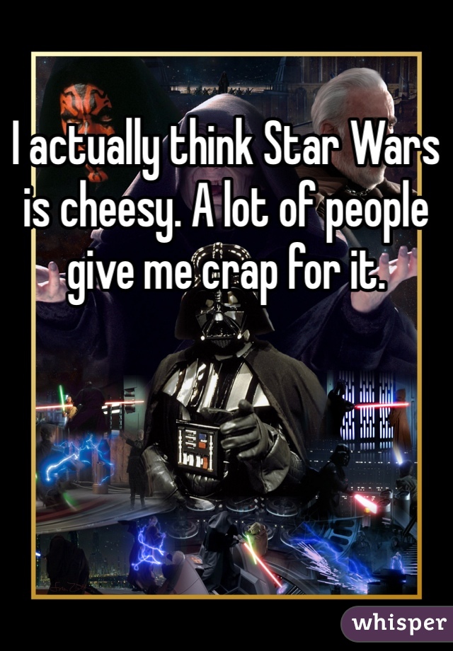 I actually think Star Wars is cheesy. A lot of people give me crap for it.