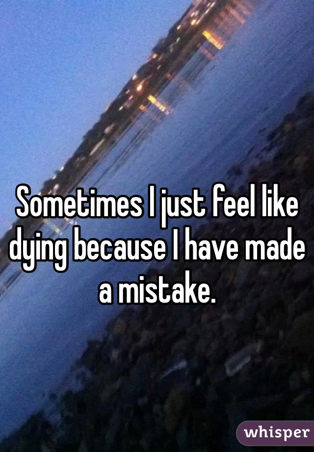 Sometimes I just feel like dying because I have made a mistake.
