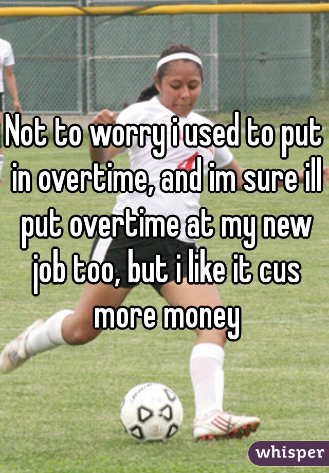 Not to worry i used to put in overtime, and im sure ill put overtime at my new job too, but i like it cus more money