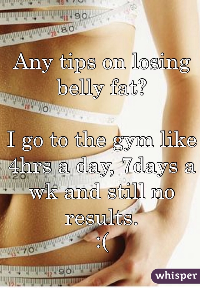 Any tips on losing belly fat?

I go to the gym like 4hrs a day, 7days a wk and still no results.
:(