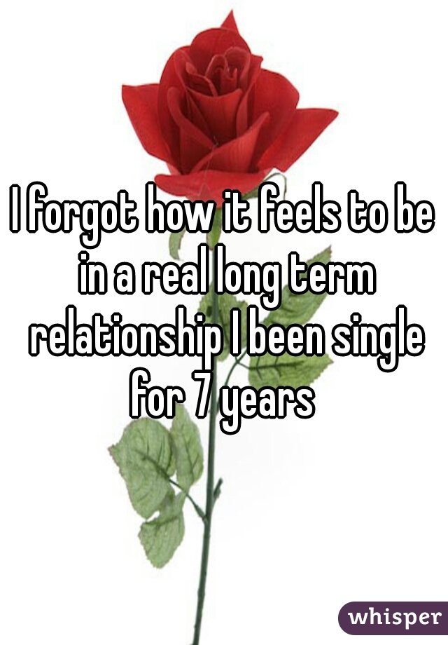 I forgot how it feels to be in a real long term relationship I been single for 7 years 