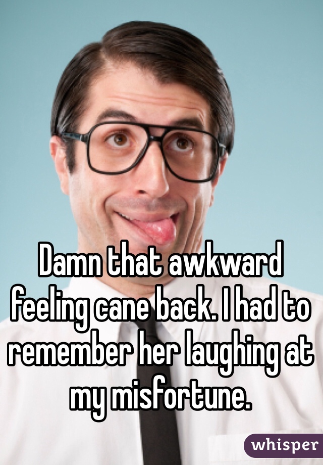 Damn that awkward feeling cane back. I had to remember her laughing at my misfortune. 
