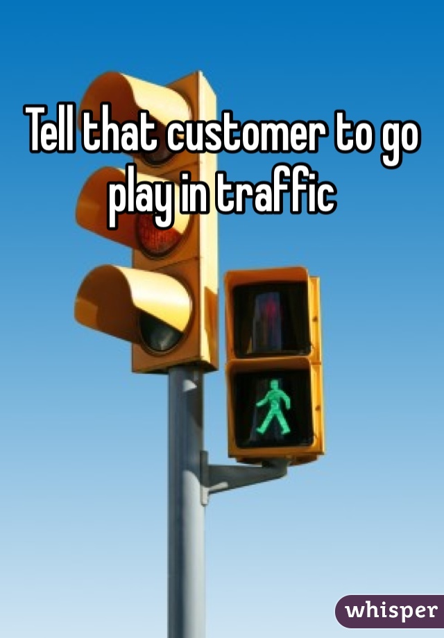 Tell that customer to go play in traffic