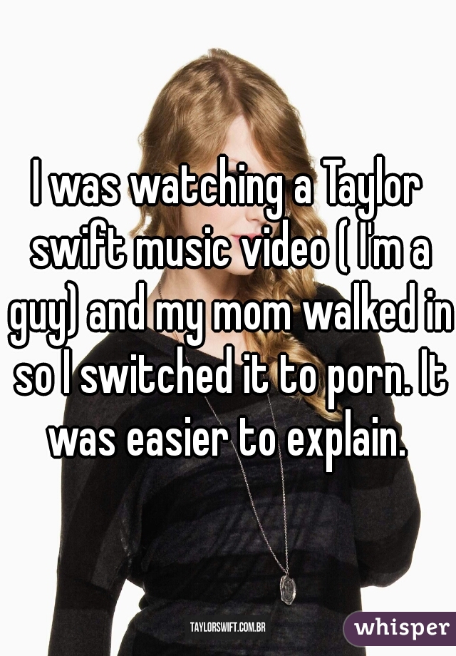 I was watching a Taylor swift music video ( I'm a guy) and my mom walked in so I switched it to porn. It was easier to explain. 