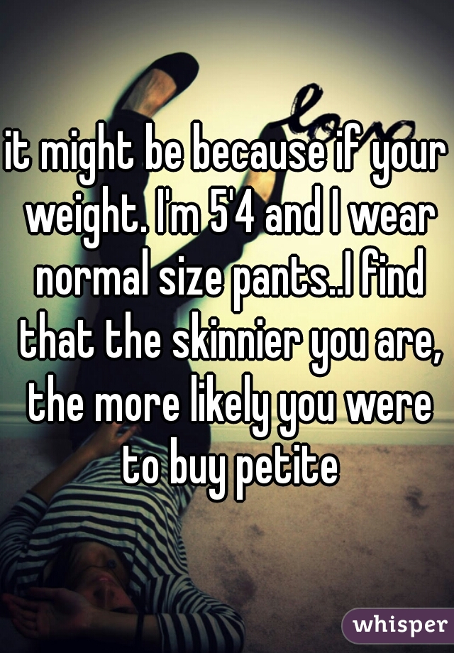 it might be because if your weight. I'm 5'4 and I wear normal size pants..I find that the skinnier you are, the more likely you were to buy petite