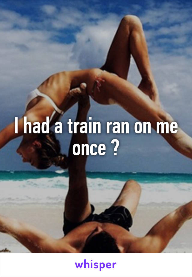 I had a train ran on me once 🙊