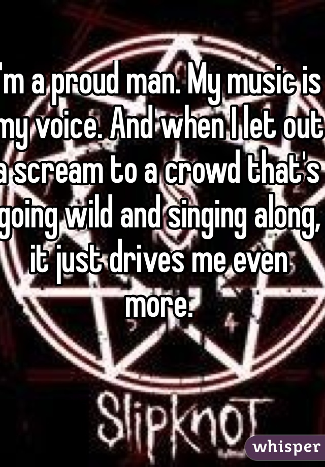 I'm a proud man. My music is my voice. And when I let out a scream to a crowd that's going wild and singing along, it just drives me even more.