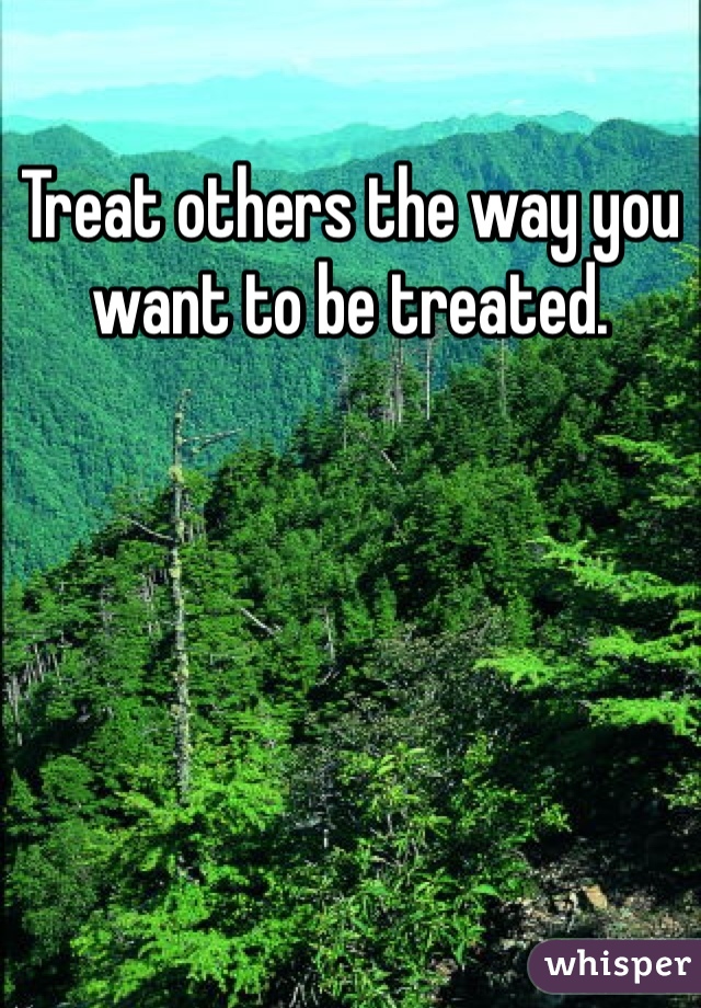Treat others the way you want to be treated. 