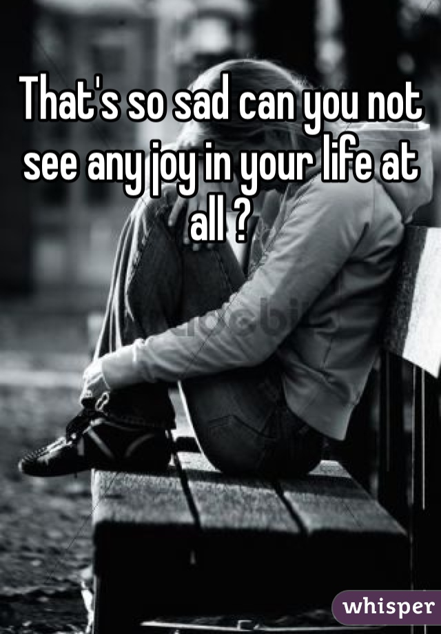 That's so sad can you not see any joy in your life at all ? 