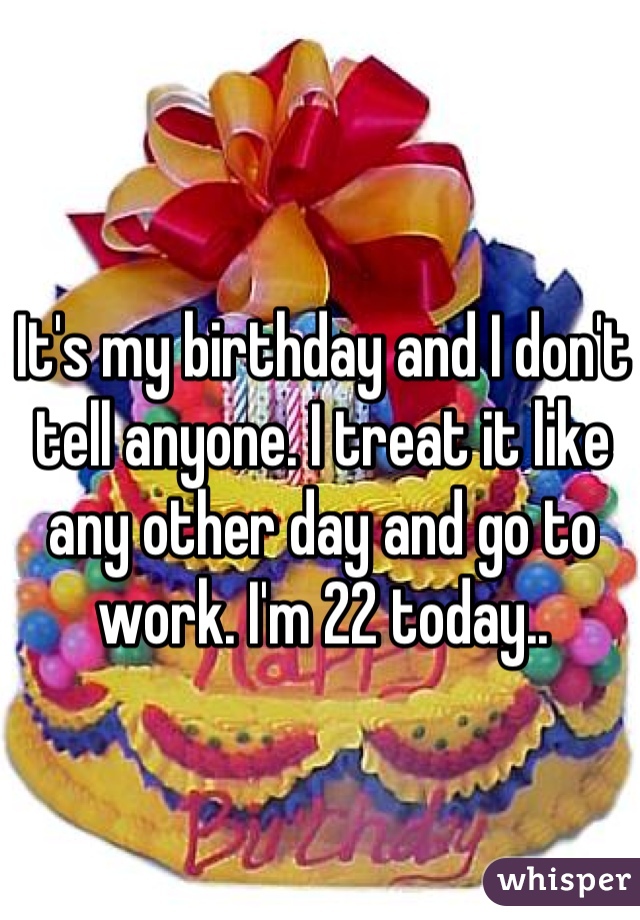 It's my birthday and I don't tell anyone. I treat it like any other day and go to work. I'm 22 today..