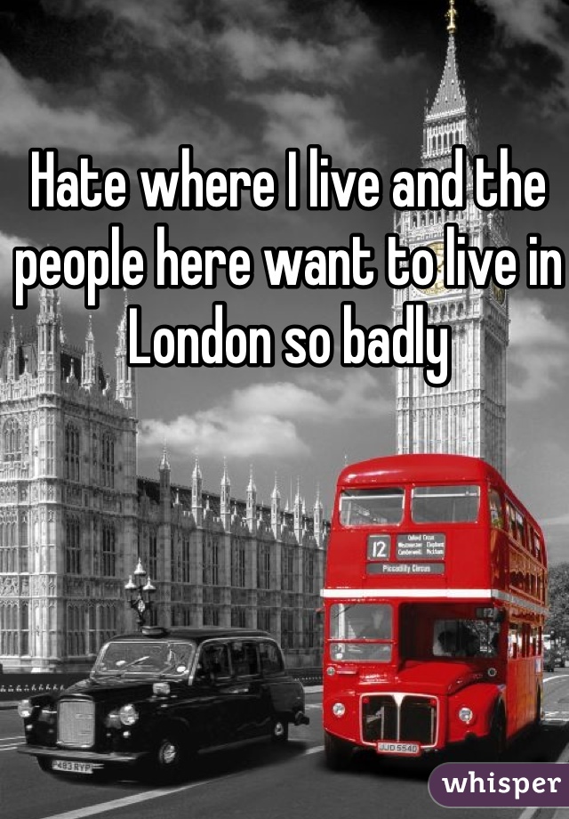 Hate where I live and the people here want to live in London so badly 