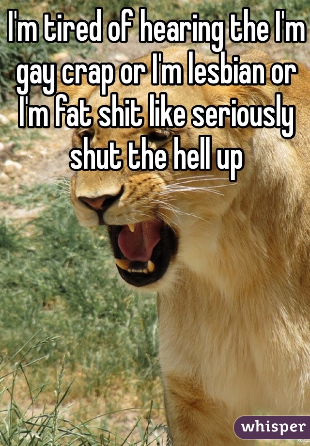 I'm tired of hearing the I'm gay crap or I'm lesbian or I'm fat shit like seriously shut the hell up