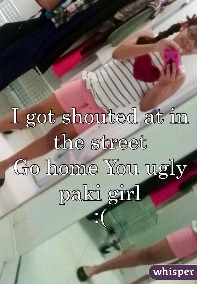 I got shouted at in the street
Go home You ugly paki girl 
:(