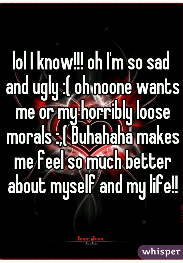 lol I know!!! oh I'm so sad and ugly :( oh noone wants me or my horribly loose morals :,( Buhahaha makes me feel so much better about myself and my life!!