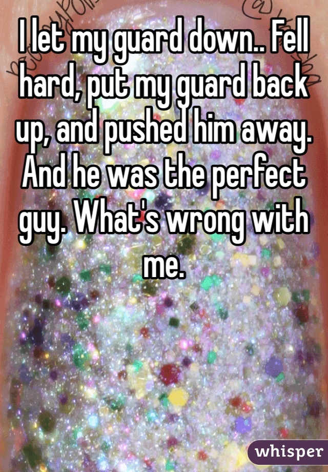 I let my guard down.. Fell hard, put my guard back up, and pushed him away. And he was the perfect guy. What's wrong with me.