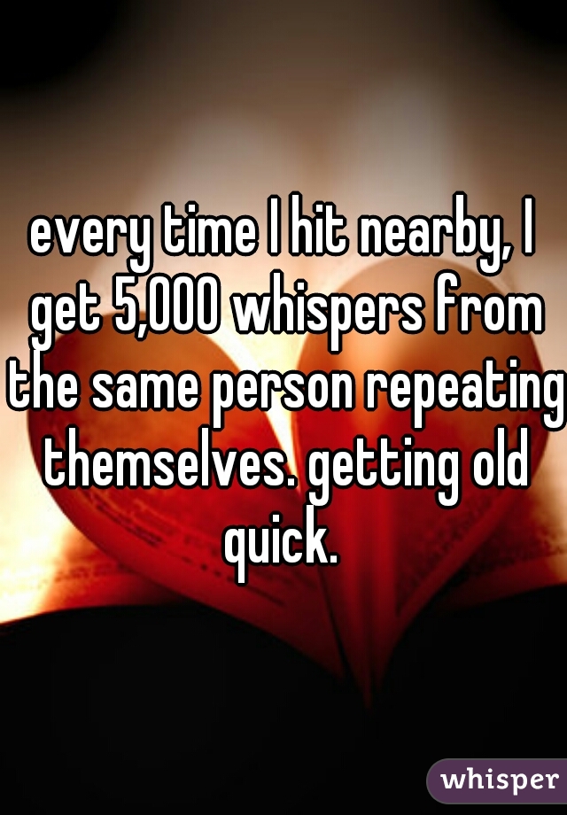 every time I hit nearby, I get 5,000 whispers from the same person repeating themselves. getting old quick. 
