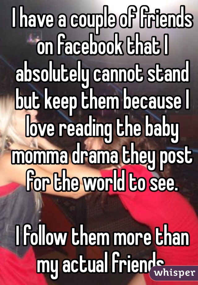 I have a couple of friends on facebook that I absolutely cannot stand but keep them because I love reading the baby momma drama they post for the world to see. 

I follow them more than my actual friends. 