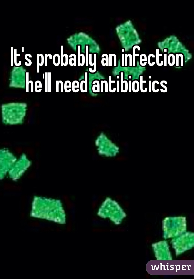 It's probably an infection he'll need antibiotics 