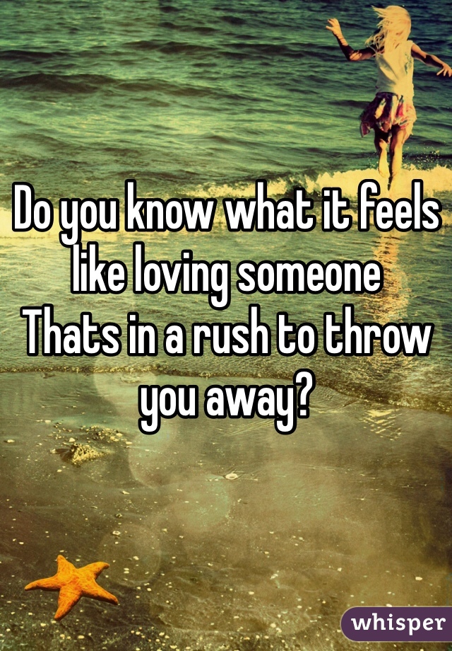Do you know what it feels like loving someone
Thats in a rush to throw you away?