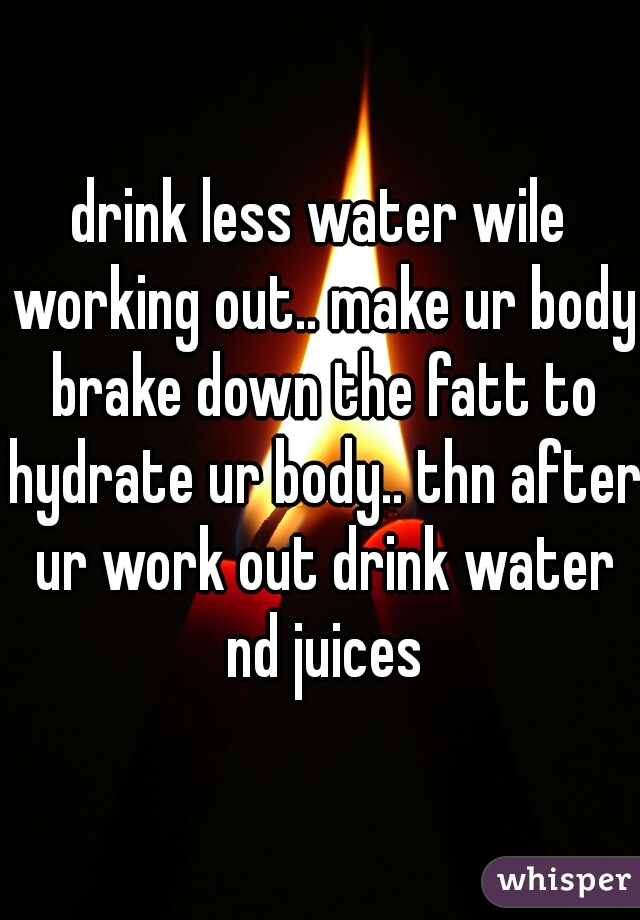 drink less water wile working out.. make ur body brake down the fatt to hydrate ur body.. thn after ur work out drink water nd juices