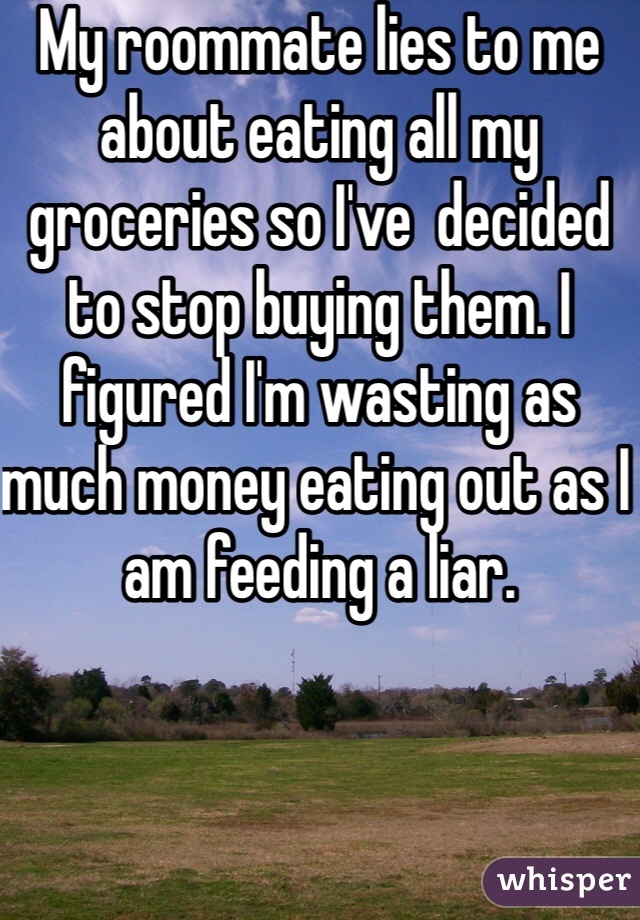 My roommate lies to me about eating all my groceries so I've  decided to stop buying them. I figured I'm wasting as much money eating out as I am feeding a liar. 