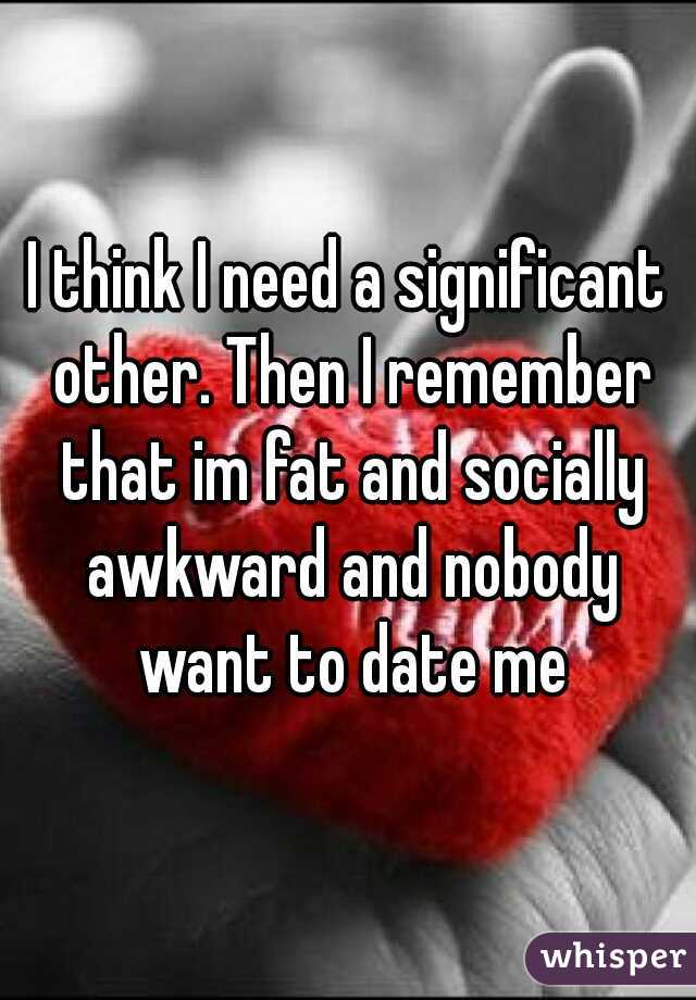 I think I need a significant other. Then I remember that im fat and socially awkward and nobody want to date me