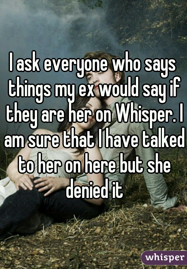 I ask everyone who says things my ex would say if they are her on Whisper. I am sure that I have talked to her on here but she denied it