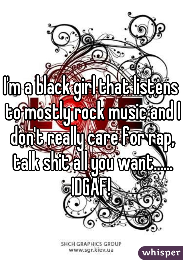 I'm a black girl that listens to mostly rock music and I don't really care for rap, talk shit all you want......

IDGAF!