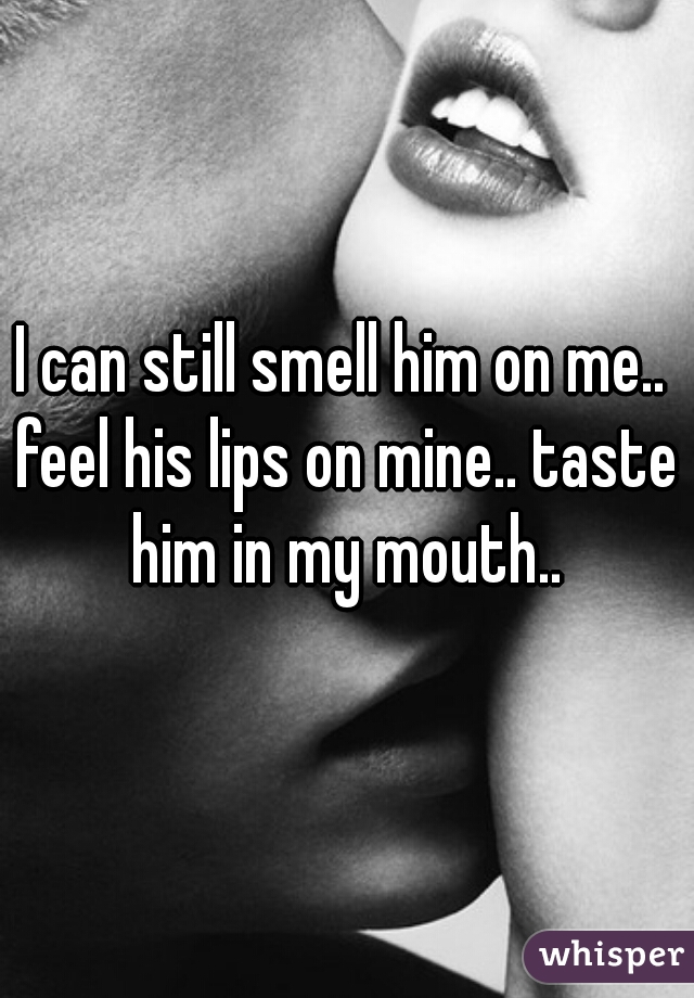 I can still smell him on me.. feel his lips on mine.. taste him in my mouth..